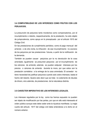 3.4 COMPATIBILIDAD DE LOS INTERESES COMO FRUTOS CON LOS
PERJUICIOS.


La presunción de perjuicios tanto moratorios como compensatorios, por el
incumplimiento o retardo, respectivamente, de la prestación, ha sido objeto
de jurisprudencia, como apoyo en lo preceptuado por el articulo 1615 del
Código Civil.
En las prestaciones de cumplimiento periódico, como el pago mensual del
arriendo o de otra renta, la infracción de ese incumplimiento no exonera
de los perjuicios por las prestaciones futuras, a partir de la notificación de
la demanda.
También se pueden causar       perjuicios por la no devolución de la cosa
arrendado. Igualmente se presumen perjuicios por el incumplimiento de
los cánones de arriendo; además se pueden estipular intereses por los
precios o cánones de arriendo durante la mora, por que estos son la
prestación correlativa a la entrega de la cosa arrendada. El acreedor no
tiene necesidad de justificar perjuicios cuando solo cobra intereses, basta el
hecho del retardo. Quiere esto decir que se trata no solamente de deudas
de dinero, sino además, de prestaciones de la naturaleza distinta.




3.5 CARÁCTER IMPERATIVO DE LOS INTERESES LEGALES.


Los intereses regulados por la ley como los hemos expuesto no pueden
ser objeto de modificación por las partes, por que en ello está interesado el
orden público aunque este debe ceder ante la injusticia manifiesta. La regla
cuarta del articulo 1617 del código civil debe entenderse a lo dicho en el
número anterior.
 