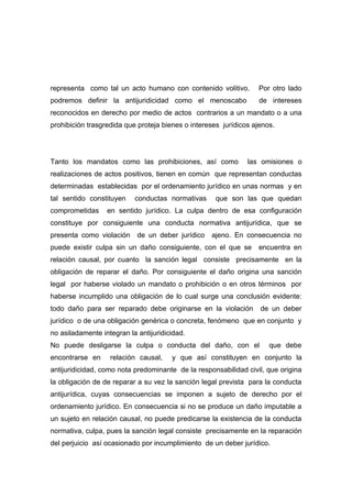 representa como tal un acto humano con contenido volitivo.        Por otro lado
podremos definir la antijuridicidad como el menoscabo              de intereses
reconocidos en derecho por medio de actos contrarios a un mandato o a una
prohibición trasgredida que proteja bienes o intereses jurídicos ajenos.




Tanto los mandatos como las prohibiciones, así como            las omisiones o
realizaciones de actos positivos, tienen en común que representan conductas
determinadas establecidas por el ordenamiento jurídico en unas normas y en
tal sentido constituyen    conductas normativas      que son las que quedan
comprometidas     en sentido jurídico. La culpa dentro de esa configuración
constituye por consiguiente una conducta normativa antijurídica, que se
presenta como violación     de un deber jurídico   ajeno. En consecuencia no
puede existir culpa sin un daño consiguiente, con el que se encuentra en
relación causal, por cuanto la sanción legal consiste precisamente en la
obligación de reparar el daño. Por consiguiente el daño origina una sanción
legal por haberse violado un mandato o prohibición o en otros términos por
haberse incumplido una obligación de lo cual surge una conclusión evidente:
todo daño para ser reparado debe originarse en la violación        de un deber
jurídico o de una obligación genérica o concreta, fenómeno que en conjunto y
no asiladamente integran la antijuridicidad.
No puede desligarse la culpa o conducta del daño, con el              que debe
encontrarse en     relación causal,    y que así constituyen en conjunto la
antijuridicidad, como nota predominante de la responsabilidad civil, que origina
la obligación de de reparar a su vez la sanción legal prevista para la conducta
antijurídica, cuyas consecuencias se imponen a sujeto de derecho por el
ordenamiento jurídico. En consecuencia si no se produce un daño imputable a
un sujeto en relación causal, no puede predicarse la existencia de la conducta
normativa, culpa, pues la sanción legal consiste precisamente en la reparación
del perjuicio así ocasionado por incumplimiento de un deber jurídico.
 