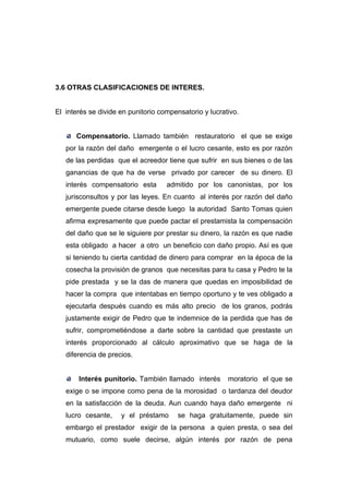 3.6 OTRAS CLASIFICACIONES DE INTERES.


El interés se divide en punitorio compensatorio y lucrativo.


      Compensatorio. Llamado también restauratorio el que se exige
   por la razón del daño emergente o el lucro cesante, esto es por razón
   de las perdidas que el acreedor tiene que sufrir en sus bienes o de las
   ganancias de que ha de verse privado por carecer de su dinero. El
   interés compensatorio esta       admitido por los canonistas, por los
   jurisconsultos y por las leyes. En cuanto al interés por razón del daño
   emergente puede citarse desde luego la autoridad Santo Tomas quien
   afirma expresamente que puede pactar el prestamista la compensación
   del daño que se le siguiere por prestar su dinero, la razón es que nadie
   esta obligado a hacer a otro un beneficio con daño propio. Así es que
   si teniendo tu cierta cantidad de dinero para comprar en la época de la
   cosecha la provisión de granos que necesitas para tu casa y Pedro te la
   pide prestada y se la das de manera que quedas en imposibilidad de
   hacer la compra que intentabas en tiempo oportuno y te ves obligado a
   ejecutarla después cuando es más alto precio de los granos, podrás
   justamente exigir de Pedro que te indemnice de la perdida que has de
   sufrir, comprometiéndose a darte sobre la cantidad que prestaste un
   interés proporcionado al cálculo aproximativo que se haga de la
   diferencia de precios.


       Interés punitorio. También llamado interés       moratorio el que se
   exige o se impone como pena de la morosidad o tardanza del deudor
   en la satisfacción de la deuda. Aun cuando haya daño emergente ni
   lucro cesante,    y el préstamo      se haga gratuitamente, puede sin
   embargo el prestador exigir de la persona a quien presta, o sea del
   mutuario, como suele decirse, algún interés por razón de pena
 