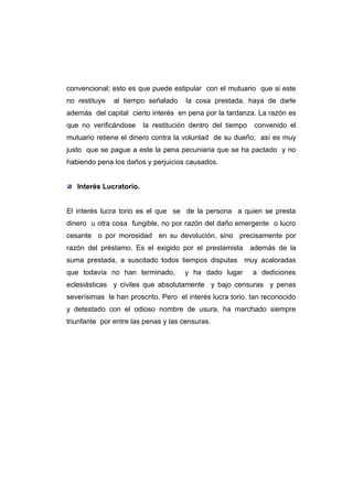 convencional; esto es que puede estipular con el mutuario que si este
no restituye   al tiempo señalado     la cosa prestada, haya de darle
además del capital cierto interés en pena por la tardanza. La razón es
que no verificándose     la restitución dentro del tiempo    convenido el
mutuario retiene el dinero contra la voluntad de su dueño; así es muy
justo que se pague a este la pena pecuniaria que se ha pactado y no
habiendo pena los daños y perjuicios causados.


   Interés Lucratorio.


El interés lucra torio es el que se de la persona a quien se presta
dinero u otra cosa fungible, no por razón del daño emergente o lucro
cesante o por morosidad en su devolución, sino precisamente por
razón del préstamo. Es el exigido por el prestamista        además de la
suma prestada, a suscitado todos tiempos disputas muy acaloradas
que todavía no han terminado,        y ha dado lugar        a dediciones
eclesiásticas y civiles que absolutamente y bajo censuras y penas
severísimas le han proscrito. Pero el interés lucra torio, tan reconocido
y detestado con el odioso nombre de usura, ha marchado siempre
triunfante por entre las penas y las censuras.
 