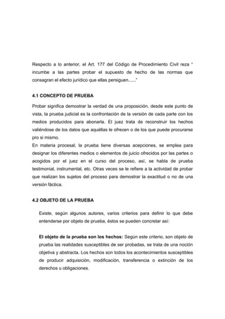 Respecto a lo anterior, el Art. 177 del Código de Procedimiento Civil reza “
incumbe a las partes probar el supuesto de hecho de las normas que
consagran el efecto jurídico que ellas persiguen......”


4.1 CONCEPTO DE PRUEBA

Probar significa demostrar la verdad de una proposición, desde este punto de
vista, la prueba judicial es la confrontación de la versión de cada parte con los
medios producidos para abonarla. El juez trata de reconstruir los hechos
valiéndose de los datos que aquéllas le ofrecen o de los que puede procurarse
pro si mismo.
En materia procesal, la prueba tiene diversas acepciones, se emplea para
designar los diferentes medios o elementos de juicio ofrecidos por las partes o
acogidos por el juez en el curso del proceso, así, se habla de prueba
testimonial, instrumental, etc. Otras veces se le refiere a la actividad de probar
que realizan los sujetos del proceso para demostrar la exactitud o no de una
versión fáctica.


4.2 OBJETO DE LA PRUEBA

   Existe, según algunos autores, varios criterios para definir lo que debe
   entenderse por objeto de prueba, éstos se pueden concretar así:


   El objeto de la prueba son los hechos: Según este criterio, son objeto de
   prueba las realidades susceptibles de ser probadas, se trata de una noción
   objetiva y abstracta. Los hechos son todos los acontecimientos susceptibles
   de producir adquisición, modificación, transferencia o extinción de los
   derechos u obligaciones.
 
