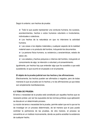 Según lo anterior, son hechos de prueba:


          Todo lo que puede representar una conducta humana, los sucesos,
      acontecimientos, hechos o actos humanos voluntario e involuntarios,
      individuales o colectivos.
          Los hechos de la naturaleza en que no interviene la actividad
      humana.
          Las cosas o los objetos materiales y cualquier aspecto de la realidad
      material sean o no producto del hombre, incluyendo los documentos.
          La persona física humana, su existencia y características, estado de
      salud, etc.
          Los estados y hechos psíquicos o internos del hombre, incluyendo el
      conocimiento de algo, la intención o voluntad y el consentimiento.
   Igualmente, por hechos hay que entender algo que ha sucedido o que está
   sucediendo, lo que ocurrió en el pasado o en el presente.


   El objeto de la prueba judicial son los hechos y las afirmaciones.
   Efectivamente, los hechos pueden ser afirmados o negados, pero de todas
   maneras lo que se prueba son lo hechos y no las afirmaciones ya que éstas
   son simplemente manifestaciones.


4.3 TEMA DE PRUEBA
El tema o necesidad de la prueba está constituido por aquellos hechos que es
necesario probar, por ser los supuestos de las normas jurídicas cuya aplicación
se discute en un determinado proceso.
La noción de tema o necesidad de la prueba, permite saber que es lo que se ha
de investigar en un proceso determinado, de tal manera que el juez pueda
controlar la pertinencia de las pruebas, de otra manera, el proceso se
convertiría en un instituto inconveniente, donde se podría acreditar la existencia
de cualquier hecho.
 