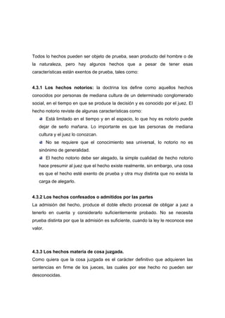 Todos lo hechos pueden ser objeto de prueba, sean producto del hombre o de
la naturaleza, pero hay algunos hechos que a pesar de tener esas
características están exentos de prueba, tales como:


4.3.1 Los hechos notorios: la doctrina los define como aquellos hechos
conocidos por personas de mediana cultura de un determinado conglomerado
social, en el tiempo en que se produce la decisión y es conocido por el juez. El
hecho notorio reviste de algunas características como:
         Está limitado en el tiempo y en el espacio, lo que hoy es notorio puede
   dejar de serlo mañana. Lo importante es que las personas de mediana
   cultura y el juez lo conozcan.
         No se requiere que el conocimiento sea universal, lo notorio no es
   sinónimo de generalidad.
         El hecho notorio debe ser alegado, la simple cualidad de hecho notorio
   hace presumir al juez que el hecho existe realmente, sin embargo, una cosa
   es que el hecho esté exento de prueba y otra muy distinta que no exista la
   carga de alegarlo.


4.3.2 Los hechos confesados o admitidos por las partes
La admisión del hecho, produce el doble efecto procesal de obligar a juez a
tenerlo en cuenta y considerarlo suficientemente probado. No se necesita
prueba distinta por que la admisión es suficiente, cuando la ley le reconoce ese
valor.




4.3.3 Los hechos materia de cosa juzgada.
Como quiera que la cosa juzgada es el carácter definitivo que adquieren las
sentencias en firme de los jueces, las cuales por ese hecho no pueden ser
desconocidas.
 