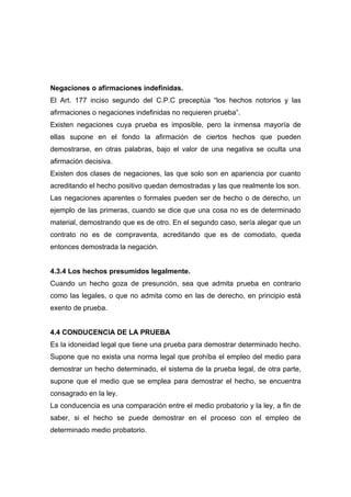 Negaciones o afirmaciones indefinidas.
El Art. 177 inciso segundo del C.P.C preceptúa “los hechos notorios y las
afirmaciones o negaciones indefinidas no requieren prueba”.
Existen negaciones cuya prueba es imposible, pero la inmensa mayoría de
ellas supone en el fondo la afirmación de ciertos hechos que pueden
demostrarse, en otras palabras, bajo el valor de una negativa se oculta una
afirmación decisiva.
Existen dos clases de negaciones, las que solo son en apariencia por cuanto
acreditando el hecho positivo quedan demostradas y las que realmente los son.
Las negaciones aparentes o formales pueden ser de hecho o de derecho, un
ejemplo de las primeras, cuando se dice que una cosa no es de determinado
material, demostrando que es de otro. En el segundo caso, sería alegar que un
contrato no es de compraventa, acreditando que es de comodato, queda
entonces demostrada la negación.


4.3.4 Los hechos presumidos legalmente.
Cuando un hecho goza de presunción, sea que admita prueba en contrario
como las legales, o que no admita como en las de derecho, en principio está
exento de prueba.


4.4 CONDUCENCIA DE LA PRUEBA
Es la idoneidad legal que tiene una prueba para demostrar determinado hecho.
Supone que no exista una norma legal que prohíba el empleo del medio para
demostrar un hecho determinado, el sistema de la prueba legal, de otra parte,
supone que el medio que se emplea para demostrar el hecho, se encuentra
consagrado en la ley.
La conducencia es una comparación entre el medio probatorio y la ley, a fin de
saber, si el hecho se puede demostrar en el proceso con el empleo de
determinado medio probatorio.
 