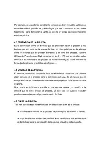 Por ejemplo, si se pretende acreditar la venta de un bien inmueble, valiéndose
de un documento privado, se puede alegar que ese documento no es idóneo
legalmente para demostrar la venta, ya que la ley exige celebrarla mediante
escritura pública.


4.5 PERTINECIA DE LA PRUEBA
Es la adecuación entre los hechos que se pretenden llevar al proceso y los
hechos que son tema de la prueba de éste, en otras palabras, es la relación
entre los hechos que se pueden demostrar y el tema del proceso. Nuestro
Código de Procedimiento Civil consagra en su Art. 178 que las pruebas debe
ceñirse al asunto materia del proceso de manera que el juez podrá rechazar in
limine las legalmente prohibidas o ineficaces.....


4.6 UTILIDAD DE LA PRUEBA
El móvil de la actividad probatoria debe ser el de llevar probanzas que presten
algún servicio en el proceso para la convicción del juez, de tal manera que si
una prueba que se pretende aducir no tiene este propósito, debe ser rechazada
de plano.
Una prueba es inútil en la medida en que no sea idónea con relación a la
utilidad que le debe prestar al proceso, ya que solo se pueden recaudar
pruebas necesarias para el pronunciamiento del fallo.


4.7 FIN DE LA PRUEBA
Tres han sido las tesis fundamentales en relación con el fin de la prueba:


       Establecer la verdad: En el proceso se prueba para establecer la verdad.


       Fijar los hechos materia del proceso: Esta relacionado con el concepto
   de tarifa legal para la apreciación de la prueba, el cual ya esta obsoleto.
 