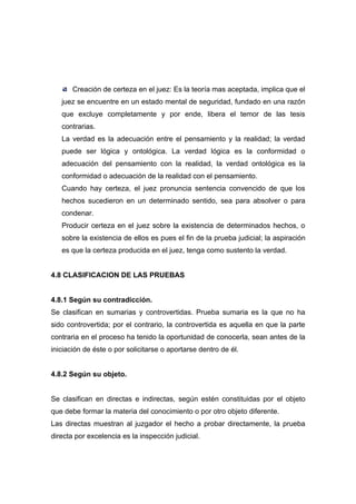 Creación de certeza en el juez: Es la teoría mas aceptada, implica que el
   juez se encuentre en un estado mental de seguridad, fundado en una razón
   que excluye completamente y por ende, libera el temor de las tesis
   contrarias.
   La verdad es la adecuación entre el pensamiento y la realidad; la verdad
   puede ser lógica y ontológica. La verdad lógica es la conformidad o
   adecuación del pensamiento con la realidad, la verdad ontológica es la
   conformidad o adecuación de la realidad con el pensamiento.
   Cuando hay certeza, el juez pronuncia sentencia convencido de que los
   hechos sucedieron en un determinado sentido, sea para absolver o para
   condenar.
   Producir certeza en el juez sobre la existencia de determinados hechos, o
   sobre la existencia de ellos es pues el fin de la prueba judicial; la aspiración
   es que la certeza producida en el juez, tenga como sustento la verdad.


4.8 CLASIFICACION DE LAS PRUEBAS


4.8.1 Según su contradicción.
Se clasifican en sumarias y controvertidas. Prueba sumaria es la que no ha
sido controvertida; por el contrario, la controvertida es aquella en que la parte
contraria en el proceso ha tenido la oportunidad de conocerla, sean antes de la
iniciación de éste o por solicitarse o aportarse dentro de él.


4.8.2 Según su objeto.


Se clasifican en directas e indirectas, según estén constituidas por el objeto
que debe formar la materia del conocimiento o por otro objeto diferente.
Las directas muestran al juzgador el hecho a probar directamente, la prueba
directa por excelencia es la inspección judicial.
 