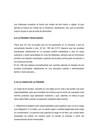 Las indirectas muestran el hecho por medio de otro hecho u objeto, el juez
percibe el hecho por medio de un dictamen, declaración, etc, que le permiten
inducir al juez lo que se trata de demostrar.


4.9 LA PRUEBA TRASLADADA


Tiene que ver con la prueba que se ha practicado en un proceso y que es
conveniente llevarla a otro. El Art. 185 del C.P.C dispone que las pruebas
practicadas validamente en un proceso podrán trasladarse a otro en copia
autentica, y serán apreciables sin mas formalidades, siempre que en el proceso
primitivo se hubieren practicado a petición de la parte contra quien se aducen o
con anuencia de ella.
El Art. 255 del estatuto procedimental civil, permite además el traslado de las
pruebas practicadas válidamente en una actuación judicial o administrativa
dentro o fuera del país.....




4.10 LA CARGA DE LA PRUEBA


La carga de la prueba, consiste en una regla que le crea a las partes una auto
responsabilidad, para que acrediten los hechos que le sirven de supuesto a las
normas jurídicas cúya aplicación reclaman y que, además, le indica al juez
cómo debe fallar cuando no aparecen probados tales hechos.


1. Utilizamos la palabra auto responsabilidad, para significar que no es la carga
una obligación ni un deber, por no existir sujeto o entidad legitimada para exigir
su cumplimiento. La persona que soporta la carga no es libre, por cuanto tiene
necesidad de probar los hechos para no perder el proceso y sufrir las
consecuencias de tal menoscabo.
 