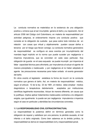 La   conducta normativa se materializa en la existencia de una obligación
positiva u omisiva que al ser incumplida genera el daño y su reparación. Así el
articulo 2356 del Código civil Colombiano, en materia de responsabilidad por
actividad peligrosa, el ordenamiento impone una conducta positiva             que
consiste en la obligación de custodia que pesa sobre todo individuo de en
relación    con cosas que virtual y objetivamente      pueden causar daños a
terceros por el riesgo que llevan consigo. La conducta normativa generadora
de responsabilidad    se configura en esos eventos por incumplimiento del
mandato legal implícito en la norma que puede suceder por negligencia o
impericia imprudencia, que se concretan en cada caso particular. Esa
obligación de guarda en el caso expuesto se puede incumplir por impericia al
faltar capacidad técnica para afrontarla, por imprudencia al actuar el agente de
manera precipitada o inadecuada y por negligencia al no haber adoptado el
agente las precauciones necesarias para haber evitado el evento generador
del daño.
En otros evento el legislador establece la forma de incurrir en la conducta
normativa que genera el daño. Así, en materia de responsabilidad médica,
según el articulo 12 de la ley 23 de 1981, el médico debe emplear medios
diagnósticos o terapéuticos debidamente           aceptados por instituciones
científicas legalmente reconocidas. Actuar de manera diferente, sin causa que
lo justifique, implica aplicar tratamientos inadecuados contrarios a la obligación
exigida, que igualmente lo puede ser por negligencia imprudencia o impericia
según el caso en particular y atendidas las circunstancias concretas.


1.1 LA RESPONSABILIDAD CIVIL EXTRACONTRACTUAL
La responsabilidad la podemos definir en términos generales como la
obligación de reparar y satisfacer por una persona, la pérdida causada, el mal
inferido o el daño originado. Como bien sabemos en le ámbito jurídico, la
responsabilidad se deriva en responsabilidad civil y responsabilidad penal.
 