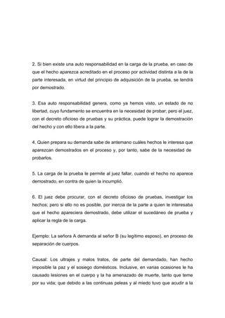 2. Si bien existe una auto responsabilidad en la carga de la prueba, en caso de
que el hecho aparezca acreditado en el proceso por actividad distinta a la de la
parte interesada, en virtud del principio de adquisición de la prueba, se tendrá
por demostrado.


3. Esa auto responsabilidad genera, como ya hemos visto, un estado de no
libertad, cuyo fundamento se encuentra en la necesidad de probar; pero el juez,
con el decreto oficioso de pruebas y su práctica, puede lograr la demostración
del hecho y con ello libera a la parte.


4. Quien prepara su demanda sabe de antemano cuáles hechos le interesa que
aparezcan demostrados en el proceso y, por tanto, sabe de la necesidad de
probarlos.


5. La carga de la prueba le permite al juez fallar, cuando el hecho no aparece
demostrado, en contra de quien la incumplió.


6. El juez debe procurar, con el decreto oficioso de pruebas, investigar los
hechos; pero si ello no es posible, por inercia de la parte a quien le interesaba
que el hecho apareciera demostrado, debe utilizar el sucedáneo de prueba y
aplicar la regla de la carga.


Ejemplo: La señora A demanda al señor B (su legítimo esposo), en proceso de
separación de cuerpos.


Causal: Los ultrajes y malos tratos, de parte del demandado, han hecho
imposible la paz y el sosiego domésticos. Inclusive, en varias ocasiones le ha
causado lesiones en el cuerpo y la ha amenazado de muerte, tanto que teme
por su vida; que debido a las continuas peleas y al miedo tuvo que acudir a la
 