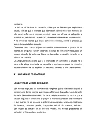 comisaría.
La señora, al formular su demanda, sabe que los hechos que alegó como
causal, son los que le interesa que aparezcan acreditados y que necesita de
ello para triunfar en el proceso, es decir, para que el juez dé aplicación al
numeral 3o., del artículo 154 del C.C., en concordancia con el 165 del mismo.
A no probó los hechos que alegó, como consecuencia, perdió el proceso, ya
que el demandado fue absuelto.
Obsérvese bien, cuando el juez va a decidir y no encuentra la prueba de los
hechos, se pregunta: ¿Quién soportaba la carga de probarlos? Respuesta: En
nuestro ejemplo, la señora A. Como no los probó, la sanción consiste en la
pérdida del proceso.
La jurisprudencia ha dicho que si el interesado en suministrar la prueba no lo
hace, o la allega imperfecta, se descuida o equivoca su papel de probador,
necesariamente ha de esperar un resultado adverso a sus pretensiones.


4.11 LOS MEDIOS PROBATORIOS



LOS DIVERSOS MEDIOS DE PRUEBA

Son medios de prueba los instrumentos y órganos que le suministran al juez, el
conocimiento de los hechos que integran el tema de la prueba. La declaración
de parte (confesión o testimonio de parte, según se narren los hechos que le
causen perjuicio al confesante o que por lo menos favorezcan a la contraparte
y, aun cuando no se presente la anterior circunstancia), juramento. testimonio
de terceros, dictamen pericial,, inspección judicial, documentos, indicios.
Son objeto de estudio en el presente trabajo, los medios probatorios en
particular, en los capítulos siguientes.
 