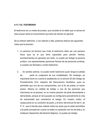 4.11.1 EL TESTIMONIO

El testimonio es un medio de prueba, que consiste en el relato que un tercero le
hace al juez sobre el conocimiento que tiene de hechos en general.


De la anterior definición, y con relación a ella, podemos deducir las siguientes
notas que la precisan:


   1. La persona (el tercero) que rinde el testimonio debe ser una persona
      física   (que   es   la   que   tiene   capacidad   para   percibir   hechos,
      acontecimientos en general); por tanto, no puede ser testigo la persona
      jurídica. Los representantes (personas físicas) de las personas jurídicas,
      sí pueden ser llamados a rendir testimonio.


   2. . En sentido estricto, no puede rendir testimonio quien tenga la calidad
      de          parte en cualquiera de sus modalidades. Sin embargo, es
      importante tener en cuenta lo establecido en el artículo 50 del Código de
      Procedimiento Civil, respecto del litisconsorcio facultativo, pues es
      admisible que uno de sus componentes, con el fin de probar un hecho
      propio, ofrezca en calidad de testigo a una de las personas que
      intervienen en el proceso, en su misma posición de parte demandante o
      demandada, porque en tal supuesto se configuraría parcialmente la nota
      de extraneidad que caracteriza al testigo. En nuestro medio, el
      coadyuvante en su condición de parte, y al tenor del artículo 52 del C. de
      P. C., que lo faculta para realizar todos los actos que le están permitidos
      a la parte principal (en cuanto no estén en oposición con los de ésta y no
      impliquen disposición del derecho litigioso), no puede ser testigo.
 