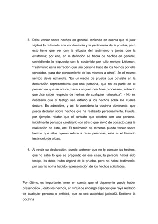 3. Debe versar sobre hechos en general, teniendo en cuenta que el juez
      vigilará lo referente a la conducencia y la pertinencia de la prueba, pero
      esto tiene que ver con la eficacia del testimonio y jamás con la
      existencia; por ello, en la definición se habla de hechos en general,
      coincidiendo lo expuesto con lo sostenido por tulio enrique Liebman:
      'Testimonio es la narración que una persona hace de los hechos por ella
      conocidos, para dar conocimiento de los mismos a otros". En el mismo
      sentido devis echandía: "Es un medio de prueba que consiste en la
      declaración representativa que una persona, que no es parte en el
      proceso en que se aduce, hace a un juez con fines procesales, sobre lo
      que dice saber respecto de hechos de cualquier naturaleza". - No es
      necesario que el testigo sea extraño a los hechos sobre los cuales
      declara. Es admisible, y así lo considera la doctrina dominante, que
      pueda declarar sobre hechos que ha realizado personalmente. Puede,
      por ejemplo, relatar que el contrato que celebró con una persona,
      inicialmente pensaba celebrarlo con otra o que sirvió de contacto para la
      realización de éste, etc. El testimonio de terceros puede versar sobre
      hechos que ellos oyeron relatar a otras personas, este es el llamado
      testimonio de oídas.


   4. Al rendir su declaración, puede sostener que no le constan los hechos,
      que no sabe lo que se pregunta; en ese caso, la persona habrá sido
      testigo, es decir, hubo órgano de la prueba, pero no habrá testimonio,
      por cuanto no ha habido representación de los hechos solicitados.




Por último, es importante tener en cuenta que el deponente puede haber
presenciado u oído los hechos, en virtud de encargo especial que haya recibido
de cualquier persona o entidad, que no sea autoridad judicial3. Sostiene la
doctrina
 