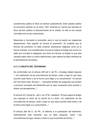 considerando público el oficio de declarar judicialmente. Este carácter público
se encuentra implícito en el canon 1547, teniendo en cuenta que redunda en
favor del bien público el descubrimiento de la verdad, no sólo en las causas
criminales sino en las contenciosas.


falsamente e incumplan lo prometido, para lo cual se leerán las respectivas
disposiciones. Acto seguido se tomará el juramento". Es evidente que la
fórmula del juramento no debe contener expresiones religiosas como ya lo
hemos indicado, sino sencillamente una que le indique al testigo que incurre en
delito por incumplir la obligación que tiene de informar al Estado lo que éste
necesite saber sobre un hecho determinado, para realizar los altos intereses de
la administración de justicia.


4.11.1.2 OBJETO DEL TESTIMONIO

De conformidad con el artículo 228 del C. de PC., el testigo deberá deponer
"...con explicación de las circunstancias de tiempo, modo y lugar en que haya
ocurrido cada hecho y de la forma como llegó a su conocimiento". El artículo
227 del mismo dice: (El juez) "... rechazará también las preguntas que tiendan
a provocar conceptos del declarante que no sean necesarios para precisar o
aclarar sus percepciones...".


El artículo 531 ordinal 2o., del C. de J.P.M., establece: "El juez exigirá al testigo
que exponga la razón de la ciencia de su dicho, con explicación de las
circunstancias de tiempo, modo y lugar en que haya ocurrido cada hecho y de
la forma como llegó a su conocimiento...".


El artículo 294 del C. de PP., al referirse a la apreciación del testimonio,
implícitamente   está   indicando,    que    se   debe   preguntar,   sobre    "...las
circunstancias de lugar, tiempo y modo en que se percibió (el hecho)..."
 