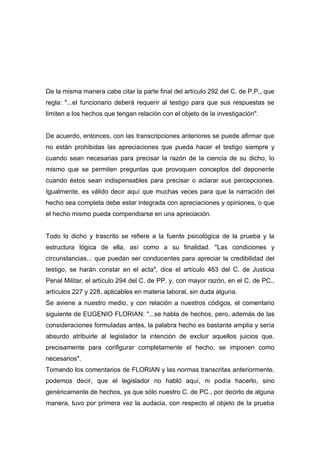 De la misma manera cabe citar la parte final del artículo 292 del C. de P.P., que
regla: "...el funcionario deberá requerir al testigo para que sus respuestas se
limiten a los hechos que tengan relación con el objeto de la investigación".


De acuerdo, entonces, con las transcripciones anteriores se puede afirmar que
no están prohibidas las apreciaciones que pueda hacer el testigo siempre y
cuando sean necesarias para precisar la razón de la ciencia de su dicho, lo
mismo que se permiten preguntas que provoquen conceptos del deponente
cuando éstos sean indispensables para precisar o aclarar sus percepciones.
Igualmente, es válido decir aquí que muchas veces para que la narración del
hecho sea completa debe estar integrada con apreciaciones y opiniones, o que
el hecho mismo pueda compendiarse en una apreciación.


Todo lo dicho y trascrito se refiere a la fuente psicológica de la prueba y la
estructura lógica de ella, así como a su finalidad. "Las condiciones y
circunstancias... que puedan ser conducentes para apreciar la credibilidad del
testigo, se harán constar en el acta", dice el artículo 463 del C. de Justicia
Penal Militar, el artículo 294 del C. de PP. y, con mayor razón, en el C. de PC.,
artículos 227 y 228, aplicables en materia laboral, sin duda alguna.
Se aviene a nuestro medio, y con relación a nuestros códigos, el comentario
siguiente de EUGENIO FLORIAN: "...se habla de hechos, pero, además de las
consideraciones formuladas antes, la palabra hecho es bastante amplia y sería
absurdo atribuirle al legislador la intención de excluir aquellos juicios que,
precisamente para configurar completamente el hecho, se imponen como
necesarios".
Tomando los comentarios de FLORIAN y las normas transcritas anteriormente,
podemos decir, que el legislador no habló aquí, ni podía hacerlo, sino
genéricamente de hechos, ya que sólo nuestro C. de PC., por decirlo de alguna
manera, tuvo por primera vez la audacia, con respecto al objeto de la prueba
 