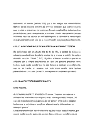 testimonial, al permitir (artículo 227) que a los testigos con conocimientos
técnicos se les pregunte con el fin de provocar conceptos que sean necesarios
para precisar o aclarar sus percepciones, lo cual es aplicable a todos nuestros
procedimientos; pero, aunque no se acepte ese criterio, hay que entender que
cuando se habla de hechos, en ellos está implícito el verdadero e íntimo objeto
de la prueba testimonial, esto es, la reconstrucción psíquica del acontecimiento.


4.11.1.3 MOMENTO EN QUE SE ADUIERE LA CALIDAD DE TESTIGO

De conformidad con el artículo 220 del C. de PC., la calidad de testigo se
adquiere cuando el juez decreta la práctica de la prueba, a petición de parte o
de oficio (artículo 179 del C.P.C.). Significa, entonces, lo anterior que no se
adquiere por la simple circunstancia de que una persona presencie unos
hechos, pues puede suceder que no sea llamada a declarar o sencillamente,
que no se tramite un proceso que exija como prueba esos hechos
presenciados o conocidos (la noción se acepta en el campo extraprocesal).




4.11.2 LA CONFESIÓN EN MATERIA CIVIL


En la doctrina.


GUSTAVO HUMBERTO RODRÍGUEZ afirma: “Tenemos sentado que la
confesión es una declaración de parte, en su sentido procesal, o mejor, una
especie de declaración dada por una de las ‘partes’, en la cual se aceptan
hechos que le perjudican o benefician a la contraparte, dicho esto en un
concepto general”.
En la anterior definición no debería entrar aquello de que aceptan hechos, por
cuanto puede suceder que no se acepten éstos, sino que, sencillamente, se
 