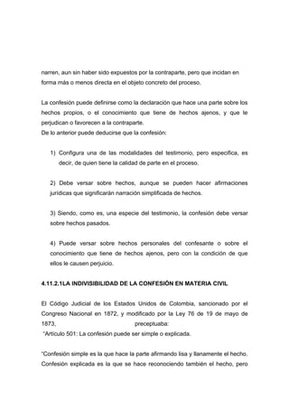 narren, aun sin haber sido expuestos por la contraparte, pero que incidan en
forma más o menos directa en el objeto concreto del proceso.


La confesión puede definirse como la declaración que hace una parte sobre los
hechos propios, o el conocimiento que tiene de hechos ajenos, y que le
perjudican o favorecen a la contraparte.
De lo anterior puede deducirse que la confesión:


   1) Configura una de las modalidades del testimonio, pero especifica, es
        decir, de quien tiene la calidad de parte en el proceso.


   2) Debe versar sobre hechos, aunque se pueden hacer afirmaciones
   jurídicas que significarán narración simplificada de hechos.


   3) Siendo, como es, una especie del testimonio, la confesión debe versar
   sobre hechos pasados.


   4) Puede versar sobre hechos personales del confesante o sobre el
   conocimiento que tiene de hechos ajenos, pero con la condición de que
   ellos le causen perjuicio.


4.11.2.1LA INDIVISIBILIDAD DE LA CONFESIÓN EN MATERIA CIVIL


El Código Judicial de los Estados Unidos de Colombia, sancionado por el
Congreso Nacional en 1872, y modificado por la Ley 76 de 19 de mayo de
1873,                                 preceptuaba:
“Artículo 501: La confesión puede ser simple o explicada.


“Confesión simple es la que hace la parte afirmando lisa y llanamente el hecho.
Confesión explicada es la que se hace reconociendo también el hecho, pero
 