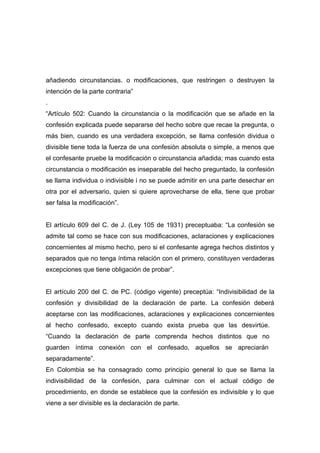 añadiendo circunstancias. o modificaciones, que restringen o destruyen la
intención de la parte contraria”
.
“Artículo 502: Cuando la circunstancia o la modificación que se añade en la
confesión explicada puede separarse del hecho sobre que recae la pregunta, o
más bien, cuando es una verdadera excepción, se llama confesión dividua o
divisible tiene toda la fuerza de una confesión absoluta o simple, a menos que
el confesante pruebe la modificación o circunstancia añadida; mas cuando esta
circunstancia o modificación es inseparable del hecho preguntado, la confesión
se llama individua o indivisible i no se puede admitir en una parte desechar en
otra por el adversario, quien si quiere aprovecharse de ella, tiene que probar
ser falsa la modificación”.


El artículo 609 del C. de J. (Ley 105 de 1931) preceptuaba: “La confesión se
admite tal como se hace con sus modificaciones, aclaraciones y explicaciones
concernientes al mismo hecho, pero si el confesante agrega hechos distintos y
separados que no tenga íntima relación con el primero, constituyen verdaderas
excepciones que tiene obligación de probar”.


El artículo 200 del C. de PC. (código vigente) preceptúa: “Indivisibilidad de la
confesión y divisibilidad de la declaración de parte. La confesión deberá
aceptarse con las modificaciones, aclaraciones y explicaciones concernientes
al hecho confesado, excepto cuando exista prueba que las desvirtúe.
“Cuando la declaración de parte comprenda hechos distintos que no
guarden íntima conexión con el confesado, aquellos se apreciarán
separadamente”.
En Colombia se ha consagrado como principio general lo que se llama la
indivisibilidad de la confesión, para culminar con el actual código de
procedimiento, en donde se establece que la confesión es indivisible y lo que
viene a ser divisible es la declaración de parte.
 