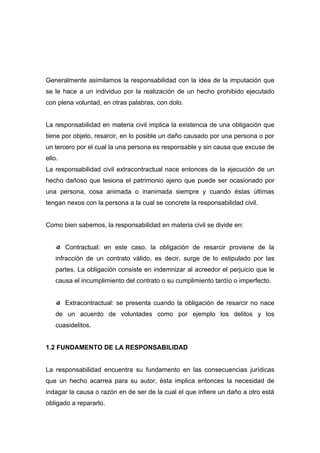 Generalmente asimilamos la responsabilidad con la idea de la imputación que
se le hace a un individuo por la realización de un hecho prohibido ejecutado
con plena voluntad, en otras palabras, con dolo.


La responsabilidad en materia civil implica la existencia de una obligación que
tiene por objeto, resarcir, en lo posible un daño causado por una persona o por
un tercero por el cual la una persona es responsable y sin causa que excuse de
ello.
La responsabilidad civil extracontractual nace entonces de la ejecución de un
hecho dañoso que lesiona el patrimonio ajeno que puede ser ocasionado por
una persona, cosa animada o inanimada siempre y cuando éstas últimas
tengan nexos con la persona a la cual se concrete la responsabilidad civil.


Como bien sabemos, la responsabilidad en materia civil se divide en:


        Contractual: en este caso, la obligación de resarcir proviene de la
    infracción de un contrato válido, es decir, surge de lo estipulado por las
    partes. La obligación consiste en indemnizar al acreedor el perjuicio que le
    causa el incumplimiento del contrato o su cumplimiento tardío o imperfecto.


        Extracontractual: se presenta cuando la obligación de resarcir no nace
    de un acuerdo de voluntades como por ejemplo los delitos y los
    cuasidelitos.


1.2 FUNDAMENTO DE LA RESPONSABILIDAD


La responsabilidad encuentra su fundamento en las consecuencias jurídicas
que un hecho acarrea para su autor, ésta implica entonces la necesidad de
indagar la causa o razón en de ser de la cual el que infiere un daño a otro está
obligado a repararlo.
 