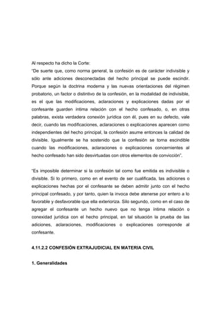 Al respecto ha dicho la Corte:
“De suerte que, como norma general, la confesión es de carácter indivisible y
sólo ante adiciones desconectadas del hecho principal se puede escindir.
Porque según la doctrina moderna y las nuevas orientaciones del régimen
probatorio, un factor o distintivo de la confesión, en la modalidad de indivisible,
es el que las modificaciones, aclaraciones y explicaciones dadas por el
confesante guarden íntima relación con el hecho confesado, o, en otras
palabras, exista verdadera conexión jurídica con él, pues en su defecto, vale
decir, cuando las modificaciones, aclaraciones o explicaciones aparecen como
independientes del hecho principal, la confesión asume entonces la calidad de
divisible. Igualmente se ha sostenido que la confesión se torna escindible
cuando las modificaciones, aclaraciones o explicaciones concernientes al
hecho confesado han sido desvirtuadas con otros elementos de convicción”.


“Es imposible determinar si la confesión tal como fue emitida es indivisible o
divisible. Si lo primero, como en el evento de ser cualificada, las adiciones o
explicaciones hechas por el confesante se deben admitir junto con el hecho
principal confesado, y por tanto, quien la invoca debe atenerse por entero a lo
favorable y desfavorable que ella exterioriza. Silo segundo, como en el caso de
agregar el confesante un hecho nuevo que no tenga íntima relación o
conexidad jurídica con el hecho principal, en tal situación la prueba de las
adiciones, aclaraciones, modificaciones o explicaciones corresponde al
confesante.


4.11.2.2 CONFESIÓN EXTRAJUDICIAL EN MATERIA CIVIL


1. Generalidades
 