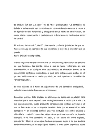 El artículo 604 del C.J. (Ley 105 de 1931) preceptuaba: “La confesión es
judicial si se hace ante juez competente en razón de la naturaleza de la causa y
en ejercicio de sus funciones; y extrajudicial si fue hecha en otra ocasión, en
carta, misiva, conversación o cualquier acto o documento no destinado a servir
de prueba”.


El artículo 194 actual C. de PC. dice que la confesión judicial es la que se
hace a un juez en ejercicio de sus funciones; lo que da a entender que se
puede
hacer ante uno incompetente.


Siendo la judicial la que se hace ante un funcionario jurisdiccional en ejercicio
de sus funciones, las demás, como la que se hace, verbigracia, en una
conversación, o en cualquier otra circunstancia, se enmarcan dentro de la
denominada confesión extrajudicial, la cual seria indispensable probar en el
proceso valiéndose de un medio probatorio, es decir, que habría necesidad de
“probar la prueba”.


El juez, cuando va a hacer el juzgamiento de una confesión extrajudicial,
debe tener en cuenta dos aspectos importantes:


En primer término, debe analizar los elementos de juicio que se aducen para
acreditar que la parte expresó clara y categóricamente el hecho que a ella, o a
sus causahabientes, puede producirle consecuencias jurídicas adversas o al
menos favorables a su contraparte, requisito éste que es esencial en toda
confesión. Y, en segundo término, una vez efectuado ese primer análisis y
obtenida la convicción respectiva, debe valorarse si esa expresión de la parte
configura o no una confesión, es decir, si fue hecha en forma expresa,
consciente y libre; si versó sobre hechos personales suyos o de que pudiera
tener conocimiento; si era capaz para hacerla; si tema poder dispositivo sobre
 