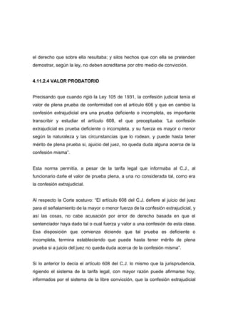 el derecho que sobre ella resultaba; y silos hechos que con ella se pretenden
demostrar, según la ley, no deben acreditarse por otro medio de convicción.


4.11.2.4 VALOR PROBATORIO


Precisando que cuando rigió la Ley 105 de 1931, la confesión judicial tenía el
valor de plena prueba de conformidad con el artículo 606 y que en cambio la
confesión extrajudicial era una prueba deficiente o incompleta, es importante
transcribir y estudiar el artículo 608, el que preceptuaba: ‘La confesión
extrajudicial es prueba deficiente o incompleta, y su fuerza es mayor o menor
según la naturaleza y las circunstancias que lo rodean, y puede hasta tener
mérito de plena prueba si, ajuicio del juez, no queda duda alguna acerca de la
confesión misma”.


Esta norma permitía, a pesar de la tarifa legal que informaba al C.J., al
funcionario darle el valor de prueba plena, a una no considerada tal, como era
la confesión extrajudicial.


Al respecto la Corte sostuvo: “El artículo 608 del C.J. defiere al juicio del juez
para el señalamiento de la mayor o menor fuerza de la confesión extrajudicial, y
así las cosas, no cabe acusación por error de derecho basada en que el
sentenciador haya dado tal o cual fuerza y valor a una confesión de esta clase.
Esa disposición que comienza diciendo que tal prueba es deficiente o
incompleta, termina estableciendo que puede hasta tener mérito de plena
prueba si a juicio del juez no queda duda acerca de la confesión misma”.


Si lo anterior lo decía el artículo 608 del C.J. lo mismo que la jurisprudencia,
rigiendo el sistema de la tarifa legal, con mayor razón puede afirmarse hoy,
informados por el sistema de la libre convicción, que la confesión extrajudicial
 