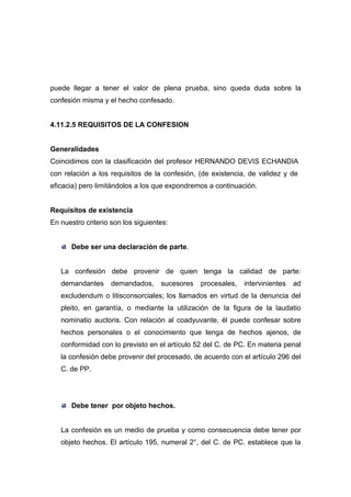 puede llegar a tener el valor de plena prueba, sino queda duda sobre la
confesión misma y el hecho confesado.


4.11.2.5 REQUISITOS DE LA CONFESION


Generalidades
Coincidimos con la clasificación del profesor HERNANDO DEVIS ECHANDIA
con relación a los requisitos de la confesión, (de existencia, de validez y de
eficacia) pero limitándolos a los que expondremos a continuación.


Requisitos de existencia
En nuestro criterio son los siguientes:


       Debe ser una declaración de parte.


   La confesión debe provenir de quien tenga la calidad de parte:
   demandantes      demandados,     sucesores   procesales,   intervinientes   ad
   excludendum o litisconsorciales; los llamados en virtud de la denuncia del
   pleito, en garantía, o mediante la utilización de la figura de la laudatio
   nominatio auctoris. Con relación al coadyuvante, él puede confesar sobre
   hechos personales o el conocimiento que tenga de hechos ajenos, de
   conformidad con lo previsto en el artículo 52 del C. de PC. En materia penal
   la confesión debe provenir del procesado, de acuerdo con el artículo 296 del
   C. de PP.




       Debe tener por objeto hechos.


   La confesión es un medio de prueba y como consecuencia debe tener por
   objeto hechos. El artículo 195, numeral 2°, del C. de PC. establece que la
 