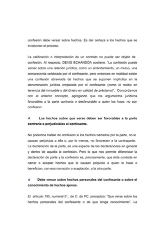 confesión debe versar sobre hechos. Es dar certeza a los hechos que se
involucran al proceso.


La calificación o interpretación de un contrato no puede ser objeto de
confesión. Al respecto, DEVIS ECHANDÍA sostiene: “La confesión puede
versar sobre una relación jurídica, como un arrendamiento, un mutuo, una
compraventa celebrada por el confesante, pero entonces en realidad existe
una confesión abreviada de hechos que se suponen implícitos en la
denominación jurídica empleada por el confesante (como el recibo en
tenencia del inmueble o del dinero en calidad de préstamo)”. Concordamos
con el anterior concepto, agregando que los argumentos jurídicos
favorables a la parte contraria o desfavorable a quien los hace, no son
confesión.


        Los hechos sobre que verse deben ser favorables a la parte
contraria o perjudiciales al confesante.


No podemos hablar de confesión si los hechos narrados por la parte, no le
causan perjuicios a ella o, por lo menos, no favorecen a la contraparte.
La declaración de la parte, es una especie de las declaraciones en general
y dentro de aquella la confesión. Pero lo que nos permite diferenciar la
declaración de parte y la confesión es, precisamente, que ésta consiste en
narrar o aceptar hechos que le causan perjuicio a quien lo hace o
benefician, con esa narración o aceptación, a la otra parte.


      Debe versar sobre hechos personales del confesante o sobre el
conocimiento de hechos ajenos.


El artículo 195, numeral 5°., de C. de PC. preceptúa: “Que verse sobre los
hechos personales del confesante o de que tenga conocimiento”. La
 