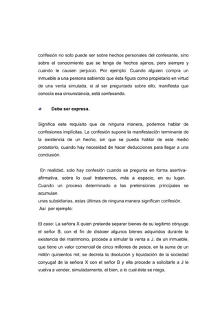 confesión no solo puede ser sobre hechos personales del confesante, sino
sobre el conocimiento que se tenga de hechos ajenos, pero siempre y
cuando le causen perjuicio. Por ejemplo: Cuando alguien compra un
inmueble a una persona sabiendo que ésta figura como propietario en virtud
de una venta simulada, si al ser preguntado sobre ello, manifiesta que
conocía esa circunstancia, está confesando.


      Debe ser expresa.


Significa este requisito que de ninguna manera, podemos hablar de
confesiones implícitas. La confesión supone la manifestación terminante de
la existencia de un hecho, sin que se pueda hablar de este medio
probatorio, cuando hay necesidad de hacer deducciones para llegar a una
conclusión.


 En realidad, solo hay confesión cuando se pregunta en forma asertiva-
afirmativa, sobre lo cual trataremos, más a espacio, en su lugar.
Cuando un proceso determinado a las pretensiones principales se
acumulan
unas subsidiarias, estas últimas de ninguna manera significan confesión.
Así por ejemplo:


El caso: La señora X quien pretende separar bienes de su legítimo cónyuge
el señor B, con el fin de distraer algunos bienes adquiridos durante la
existencia del matrimonio, procede a simular la venta a J. de un inmueble,
que tiene un valor comercial de cinco millones de pesos, en la suma de un
millón quinientos mil; se decreta la disolución y liquidación de la sociedad
conyugal de la señora X con el señor B y ella procede a solicitarle a J le
vuelva a vender, simuladamente, el bien, a lo cual éste se niega.
 