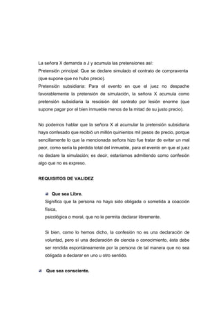 La señora X demanda a J y acumula las pretensiones así:
Pretensión principal: Que se declare simulado el contrato de compraventa
(que supone que no hubo precio).
Pretensión subsidiaria: Para el evento en que el juez no despache
favorablemente la pretensión de simulación, la señora X acumula como
pretensión subsidiaria la rescisión del contrato por lesión enorme (que
supone pagar por el bien inmueble menos de la mitad de su justo precio).


No podemos hablar que la señora X al acumular la pretensión subsidiaria
haya confesado que recibió un millón quinientos mil pesos de precio, porque
sencillamente lo que la mencionada señora hizo fue tratar de evitar un mal
peor, como sería la pérdida total del inmueble, para el evento en que el juez
no declare la simulación; es decir, estaríamos admitiendo como confesión
algo que no es expreso.


REQUISITOS DE VALIDEZ


       Que sea Libre.
   Significa que la persona no haya sido obligada o sometida a coacción
   física,
   psicológica o moral, que no le permita declarar libremente.


   Si bien, como lo hemos dicho, la confesión no es una declaración de
   voluntad, pero sí una declaración de ciencia o conocimiento, ésta debe
   ser rendida espontáneamente por la persona de tal manera que no sea
   obligada a declarar en uno u otro sentido.


    Que sea consciente.
 