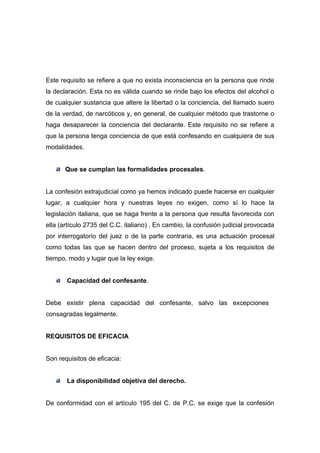 Este requisito se refiere a que no exista inconsciencia en la persona que rinde
la declaración. Esta no es válida cuando se rinde bajo los efectos del alcohol o
de cualquier sustancia que altere la libertad o la conciencia, del llamado suero
de la verdad, de narcóticos y, en general, de cualquier método que trastorne o
haga desaparecer la conciencia del declarante. Este requisito no se refiere a
que la persona tenga conciencia de que está confesando en cualquiera de sus
modalidades.


       Que se cumplan las formalidades procesales.


La confesión extrajudicial como ya hemos indicado puede hacerse en cualquier
lugar, a cualquier hora y nuestras leyes no exigen, como sí lo hace la
legislación italiana, que se haga frente a la persona que resulta favorecida con
ella (artículo 2735 del C.C. italiano) . En cambio, la confusión judicial provocada
por interrogatorio del juez o de la parte contraria, es una actuación procesal
como todas las que se hacen dentro del proceso, sujeta a los requisitos de
tiempo, modo y lugar que la ley exige.


       Capacidad del confesante.


Debe existir plena capacidad del confesante, salvo las excepciones
consagradas legalmente.


REQUISITOS DE EFICACIA


Son requisitos de eficacia:


       La disponibilidad objetiva del derecho.


De conformidad con el artículo 195 del C. de P.C. se exige que la confesión
 