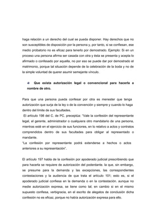 haga relación a un derecho del cual se pueda disponer. Hay derechos que no
son susceptibles de disposición por la persona y, por tanto, si se confiesan, ese
medio probatorio no es eficaz para tenerlo por demostrado. Ejemplo: Si en un
proceso una persona afirma ser casada con otra y ésta se presenta y acepta lo
afirmado o confesado por aquella, no por eso se puede dar por demostrado el
matrimonio, porque tal situación depende de la celebración de la boda y no de
la simple voluntad de querer asumir semejante vínculo.


        Que exista autorización legal o convencional para hacerla a
   nombre de otro.


Para que una persona pueda confesar por otra es menester que tenga
autorización que surja de la ley o de la convención y siempre y cuando lo haga
dentro del límite de sus facultades.
El artículo 198 del C. de PC. preceptúa: “Vale la confesión del representante
legal, el gerente, administrador o cualquiera otro mandatario de una persona,
mientras esté en el ejercicio de sus funciones, en lo relativo a actos y contratos
comprendidos dentro de sus facultades para obligar al representado o
mandante.
“La confesión por representante podrá extenderse a hechos o actos
anteriores a su representación”.


El artículo 197 habla de la confesión por apoderado judicial prescribiendo que
para hacerla se requiere de autorización del poderdante. la que, sin embargo,
se presume para la demanda y las excepciones, las correspondientes
contestaciones y la audiencia de que trata el artículo 101; esto es, si el
apoderado judicial confiesa en la demanda o en la contestación. aunque no
medie autorización expresa, se tiene como tal; en cambio si en el mismo
supuesto confiesa, verbigracia, en el escrito de alegatos de conclusión dicha
confesión no es eficaz, porque no había autorización expresa para ello.
 