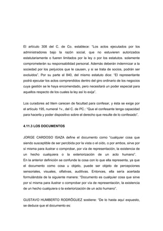 El artículo 308 del C. de Co. establece: “Los actos ejecutados por los
administradores bajo la razón social, que no estuvieren autorizados
estatutariamente o fueren limitados por la ley o por los estatutos. solamente
comprometerán su responsabilidad personal. Además deberán indemnizar a la
sociedad por los perjuicios que le causen, y si se trata de socios, podrán ser
excluidos”. Por su parte el 840, del mismo estatuto dice: “El representante
podrá ejecutar los actos comprendidos dentro del giro ordinario de los negocios
cuya gestión se le haya encomendado, pero necesitará un poder especial para
aquellos respecto de los cuales la ley así lo exija”.


Los curadores ad litem carecen de facultad para confesar, y ésta se exige por
el artículo 195, numeral 1v., del C. de PC.: “Que el confesante tenga capacidad
para hacerla y poder dispositivo sobre el derecho que resulte de lo confesado”.


4.11.3 LOS DOCUMENTOS


JORGE CARDOSO ISAZA define el documento como “cualquier cosa que
siendo susceptible de ser percibida por la vista o el oído, o por ambos, sirve por
sí misma para ilustrar o comprobar, por vía de representación, la existencia de
un   hecho    cualquiera   o   la   exteriorización     de   un   acto   humano”.
En la anterior definición se confunde la cosa con lo que ella representa, ya que
el documento como cosa u objeto, puede ser objeto de percepciones
sensoriales, visuales, olfativas, auditivas. Entonces, ella sería acertada
formulándola de la siguiente manera: “Documento es cualquier cosa que sirve
por sí misma para ilustrar o comprobar por vía de representación, la existencia
de un hecho cualquiera o la exteriorización de un acto humano”.


GUSTAVO HUMBERTO RODRÍGUEZ sostiene: “De lo hasta aquí expuesto,
se deduce que el documento es:
 
