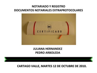 CARTAGO VALLE, MARTES 12 DE OCTUBRE DE 2010.     NOTARIADO Y REGISTRO DOCUMENTOS NOTARIALES EXTRAPROTOCOLARES JULIANA HERNANDEZ PEDRO ARBOLEDA 