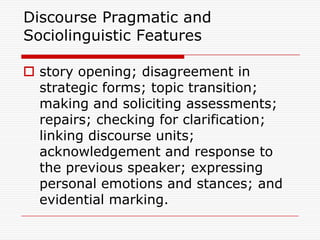 Discourse Pragmatic and
Sociolinguistic Features

 story opening; disagreement in
  strategic forms; topic transition;
  making and soliciting assessments;
  repairs; checking for clarification;
  linking discourse units;
  acknowledgement and response to
  the previous speaker; expressing
  personal emotions and stances; and
  evidential marking.
 