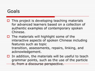 Goals

 This project is developing teaching materials
  for advanced learners based on a collection of
  authentic examples of contemporary spoken
  Chinese.
 The materials will highlight some of the
  interactive aspects of spoken Chinese including
  features such as topic
  transition, assessments, repairs, linking, and
  acknowledgement.
 In addition, the materials will be useful to teach
  grammar points, such as the use of the particle
  le, from a discourse perspective.
 