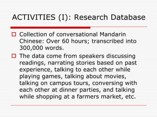 ACTIVITIES (I): Research Database

 Collection of conversational Mandarin
  Chinese: Over 60 hours; transcribed into
  300,000 words.
 The data come from speakers discussing
  readings, narrating stories based on past
  experience, talking to each other while
  playing games, talking about movies,
  talking on campus tours, conversing with
  each other at dinner parties, and talking
  while shopping at a farmers market, etc.
 