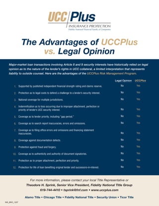 INSURANCE PROTECTION
                                                              Fidelity National Financial Family of Companies




               The Advantages of UCCPlus
                    vs. Legal Opinion
   Major-market loan transactions involving Article 8 and 9 security interests have historically relied on legal
   opinion as to the nature of the lender’s rights in UCC collateral, a limited interpretation that represents
   liability to outside counsel. Here are the advantages of the UCCPlus Risk Management Program.

                                                                                                                Legal Opinion   UCCPlus
                                                                                                                    No           Yes
        1. Supported by published independent financial strength rating and claims reserve.

                                                                                                                    No           Yes
        2. Protection as to legal costs to defend a challenge to a lender’s security interest.

                                                                                                                    No           Yes
        3. National coverage for multiple jurisdictions.

        4. Indemnification as to loss occurring due to improper attachment, perfection or
                                                                                                                    No           Yes
           priority of lender’s UCC security interest.

                                                                                                                    No           Yes
        5. Coverage as to lender priority, including “gap period.”

                                                                                                                    No           Yes
        6. Coverage as to search report inaccuracies, errors and omissions.

        7. Coverage as to filing office errors and omissions and financing statement
                                                                                                                    No           Yes
           inaccuracies.

                                                                                                                    No           Yes
        8. Coverage against documentation defects.

                                                                                                                    No           Yes
        9. Protection against fraud and forgery.

                                                                                                                    No           Yes
       10. Coverage as to authenticity and authority of document signatories.

                                                                                                                    No           Yes
       11. Protection as to proper attachment, perfection and priority.

                                                                                                                    No           Yes
       12. Protection for life of loan benefiting original lender and successors-in-interest.



                        For more information, please contact your local Title Representative or
                    Theodore H. Sprink, Senior Vice President, Fidelity National Title Group
                                  619-744-4410 • tsprink@fnf.com • www.uccplus.com

                  Alamo Title • Chicago Title • Fidelity National Title • Security Union • Ticor Title
INS_BRO_1207
 