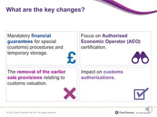 © 2015 Grant Thornton UK LLP. All rights reserved.
What are the key changes?
Mandatory financial
guarantees for special
(customs) procedures and
temporary storage.
Focus on Authorised
Economic Operator (AEO)
certification.
Impact on customs
authorisations.
The removal of the earlier
sale provisions relating to
customs valuation.
 