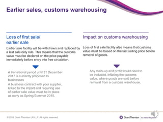 © 2015 Grant Thornton UK LLP. All rights reserved.
Earlier sales, customs warehousing
Loss of first sale/
earlier sale
Earlier sale facility will be withdrawn and replaced by
a last sale only rule. This means that the customs
value must be declared on the price payable
immediately before entry into free circulation.
Impact on customs warehousing
Loss of first sale facility also means that customs
value must be based on the last selling price before
removal of goods.
A transitional period until 31 December
2017 is currently proposed to
businesses
A business contract with your supplier,
linked to the import and requiring use
of earlier sale value must be in place
as early as Spring/Summer 2015.
Any mark-up and profit would need to
be included, inflating the customs
value, where goods are sold before
removal from a customs warehouse.
 