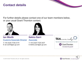 © 2015 Grant Thornton UK LLP. All rights reserved.
Contact details
For further details please contact one of our team members below,
or your usual Grant Thornton contact.
Ian Worth
Customs Associate Director
T +44 (0)20 7728 2174
E ian.worth@uk.gt.com
Ilektra Sarri
Associate
T +44 (0)20 7728 3437
E ilektra.sarri@uk.gt.com
 