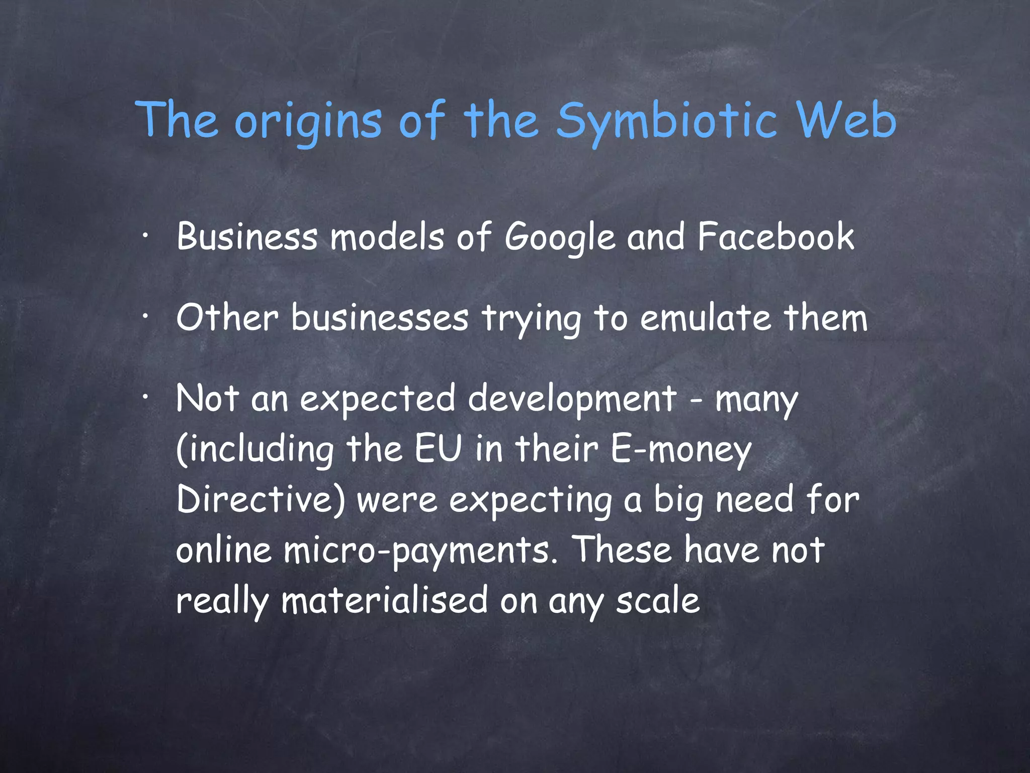 The origins of the Symbiotic Web Business models of Google and Facebook Other businesses trying to emulate them Not an expected development - many (including the EU in their E-money Directive) were expecting a big need for online micro-payments. These have not really materialised on any scale 