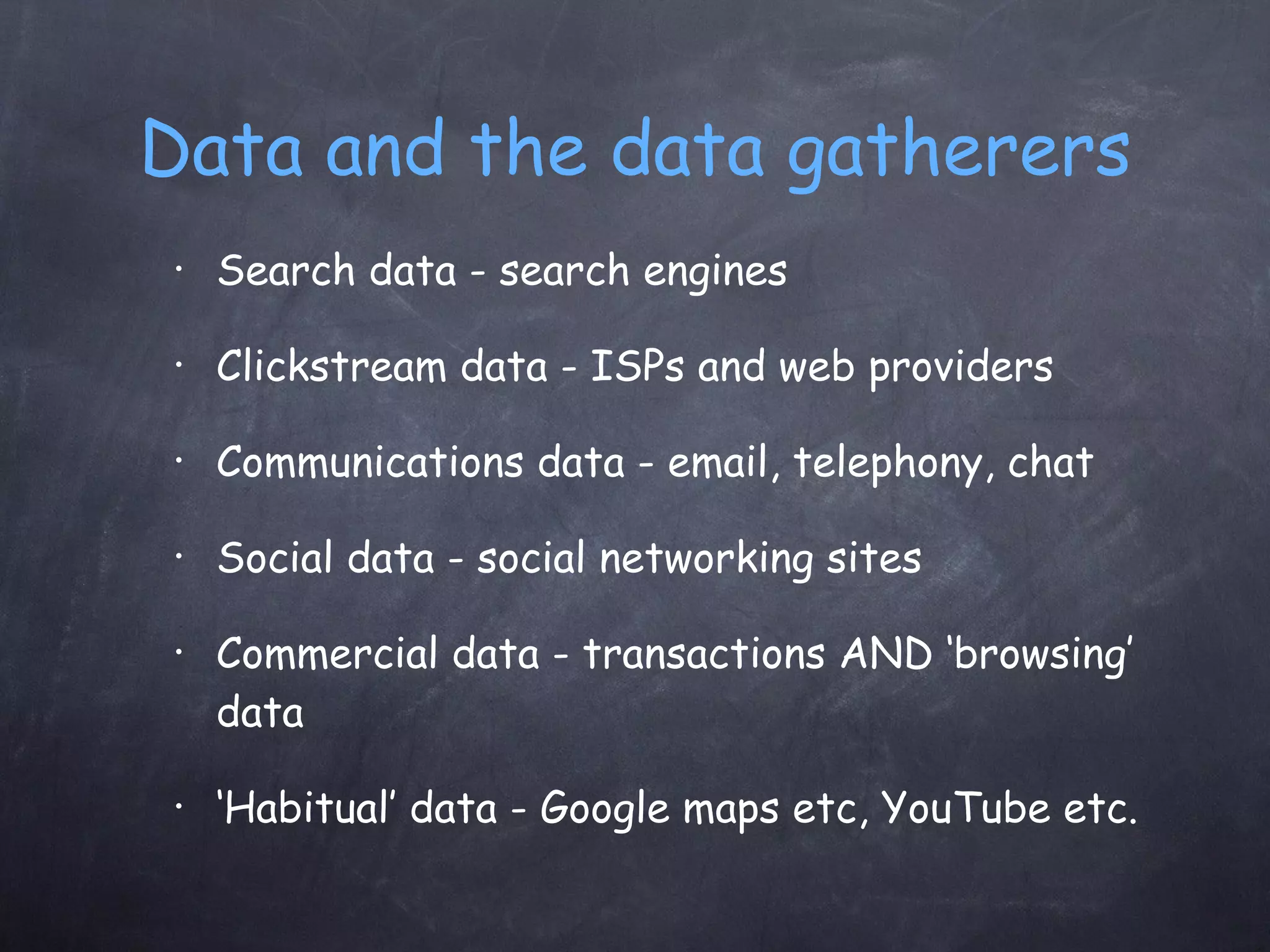 Data and the data gatherers Search data - search engines Clickstream data - ISPs and web providers Communications data - email, telephony, chat Social data - social networking sites Commercial data - transactions AND ‘browsing’ data ‘ Habitual’ data - Google maps etc, YouTube etc. 