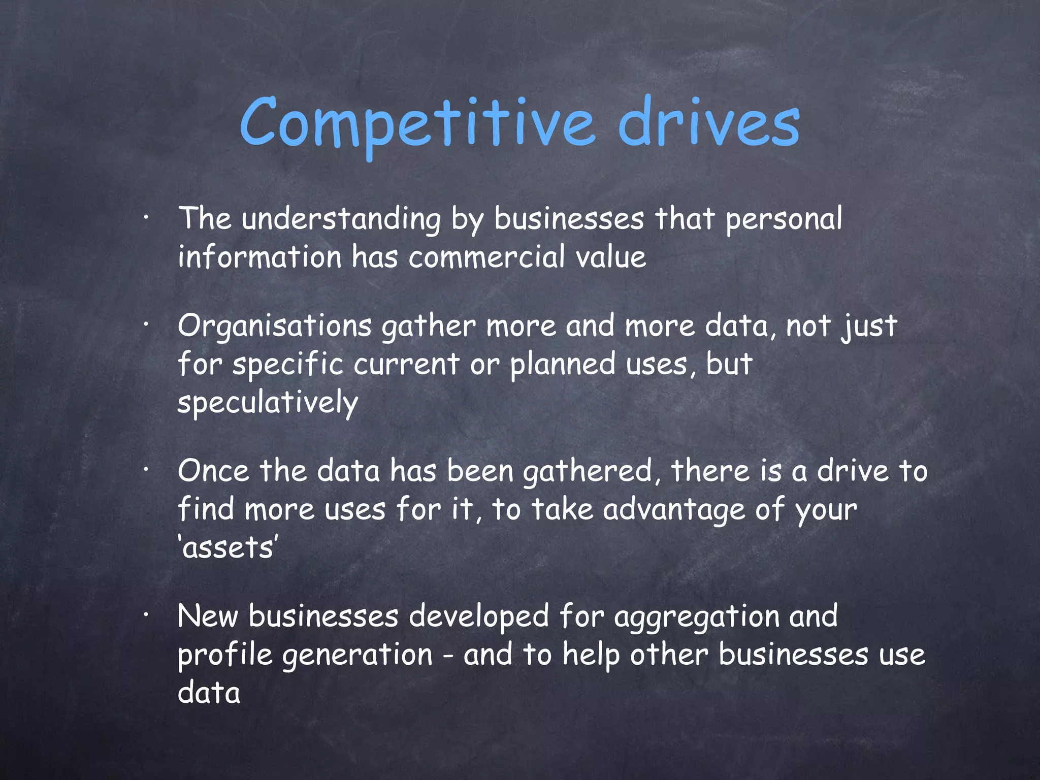 Competitive drives The understanding by businesses that personal information has commercial value  Organisations gather more and more data, not just for specific current or planned uses, but speculatively Once the data has been gathered, there is a drive to find more uses for it, to take advantage of your ‘assets’ New businesses developed for aggregation and profile generation - and to help other businesses use data 