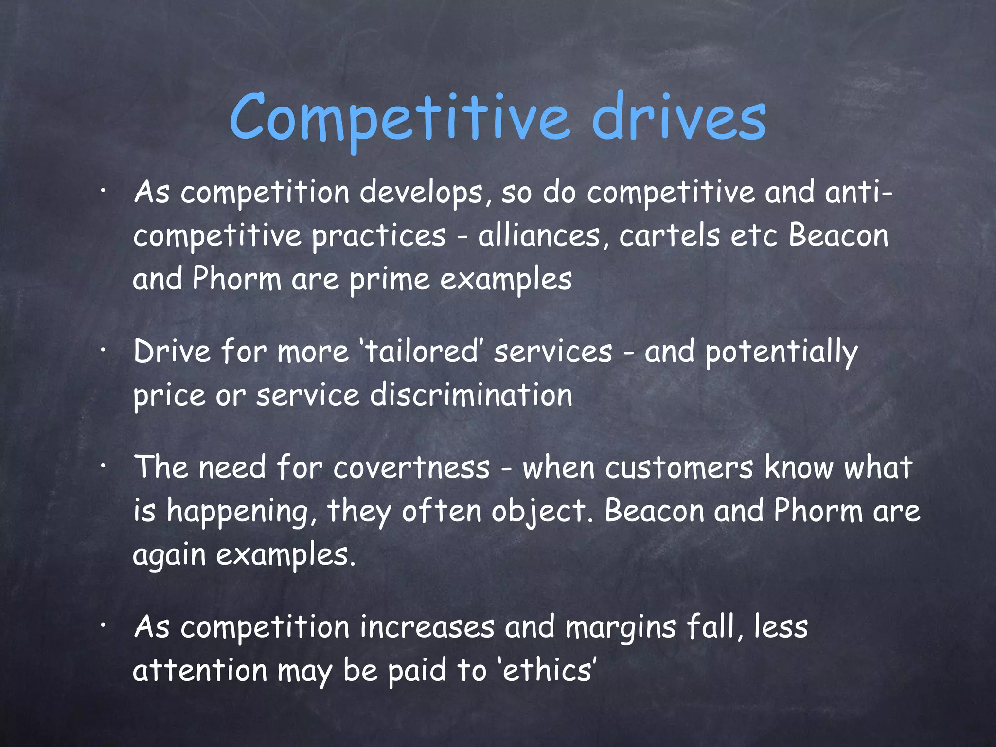 Competitive drives As competition develops, so do competitive and anti-competitive practices - alliances, cartels etc Beacon and Phorm are prime examples Drive for more ‘tailored’ services - and potentially price or service discrimination The need for covertness - when customers know what is happening, they often object. Beacon and Phorm are again examples. As competition increases and margins fall, less attention may be paid to ‘ethics’ 
