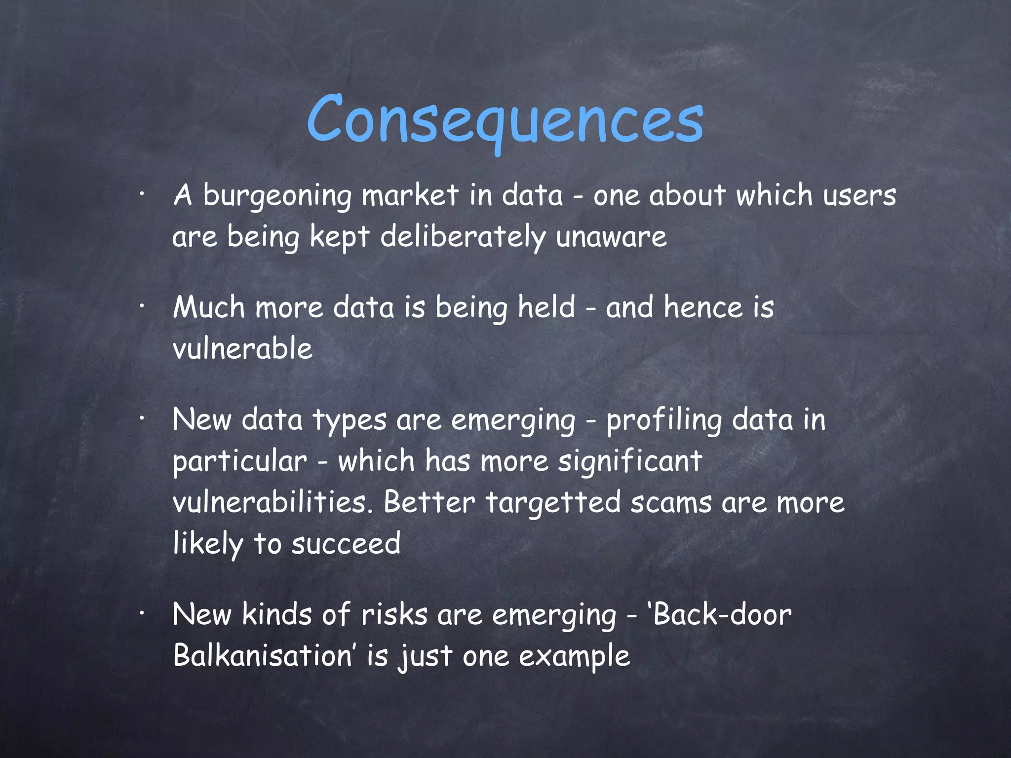 Consequences A burgeoning market in data - one about which users are being kept deliberately unaware Much more data is being held - and hence is vulnerable New data types are emerging - profiling data in particular - which has more significant vulnerabilities. Better targetted scams are more likely to succeed New kinds of risks are emerging - ‘Back-door Balkanisation’ is just one example 