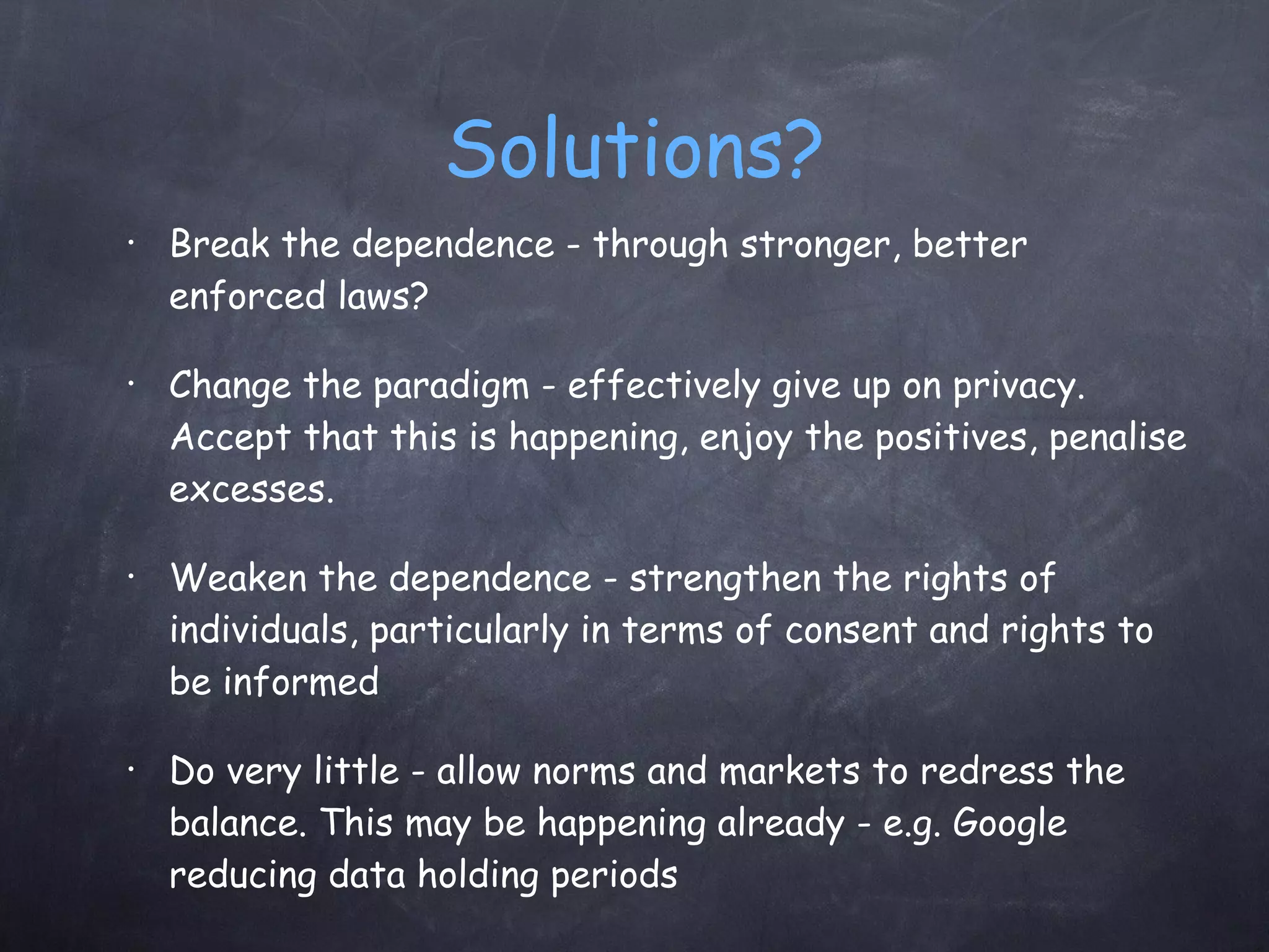 Solutions? Break the dependence - through stronger, better enforced laws? Change the paradigm - effectively give up on privacy. Accept that this is happening, enjoy the positives, penalise excesses. Weaken the dependence - strengthen the rights of individuals, particularly in terms of consent and rights to be informed Do very little - allow norms and markets to redress the balance. This may be happening already - e.g. Google reducing data holding periods 