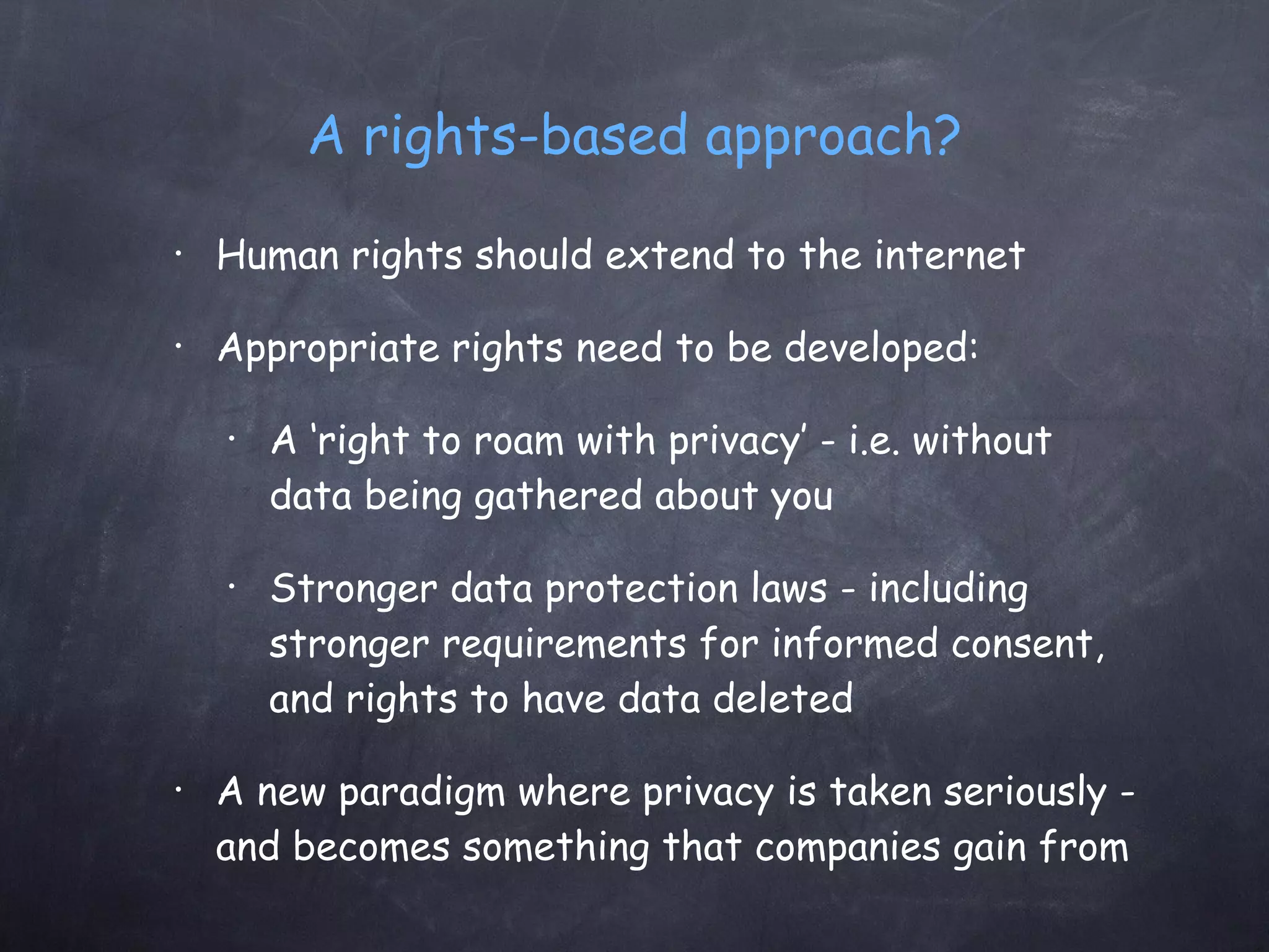 A rights-based approach? Human rights should extend to the internet Appropriate rights need to be developed: A ‘right to roam with privacy’ - i.e. without data being gathered about you Stronger data protection laws - including stronger requirements for informed consent, and rights to have data deleted A new paradigm where privacy is taken seriously - and becomes something that companies gain from 