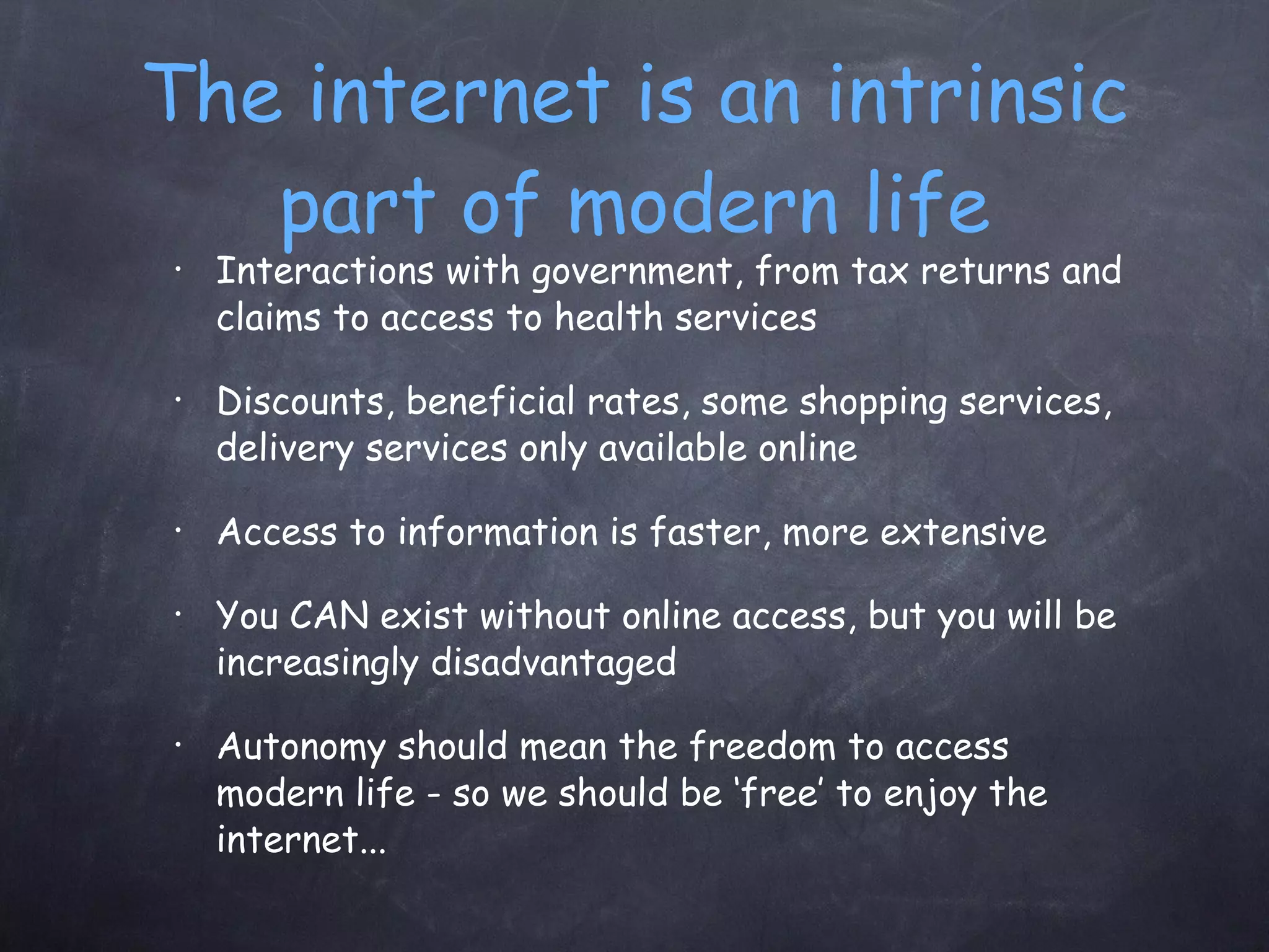 The internet is an intrinsic part of modern life Interactions with government, from tax returns and claims to access to health services Discounts, beneficial rates, some shopping services, delivery services only available online Access to information is faster, more extensive You CAN exist without online access, but you will be increasingly disadvantaged Autonomy should mean the freedom to access modern life - so we should be ‘free’ to enjoy the internet... 
