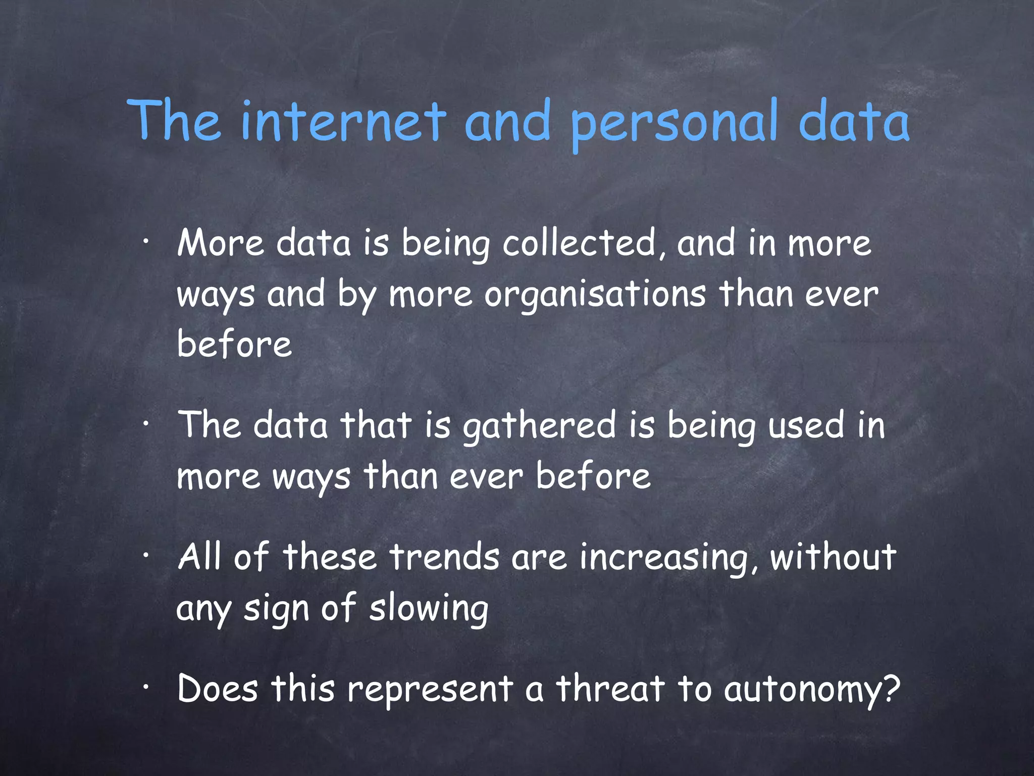 The internet and personal data More data is being collected, and in more ways and by more organisations than ever before The data that is gathered is being used in more ways than ever before All of these trends are increasing, without any sign of slowing Does this represent a threat to autonomy? 