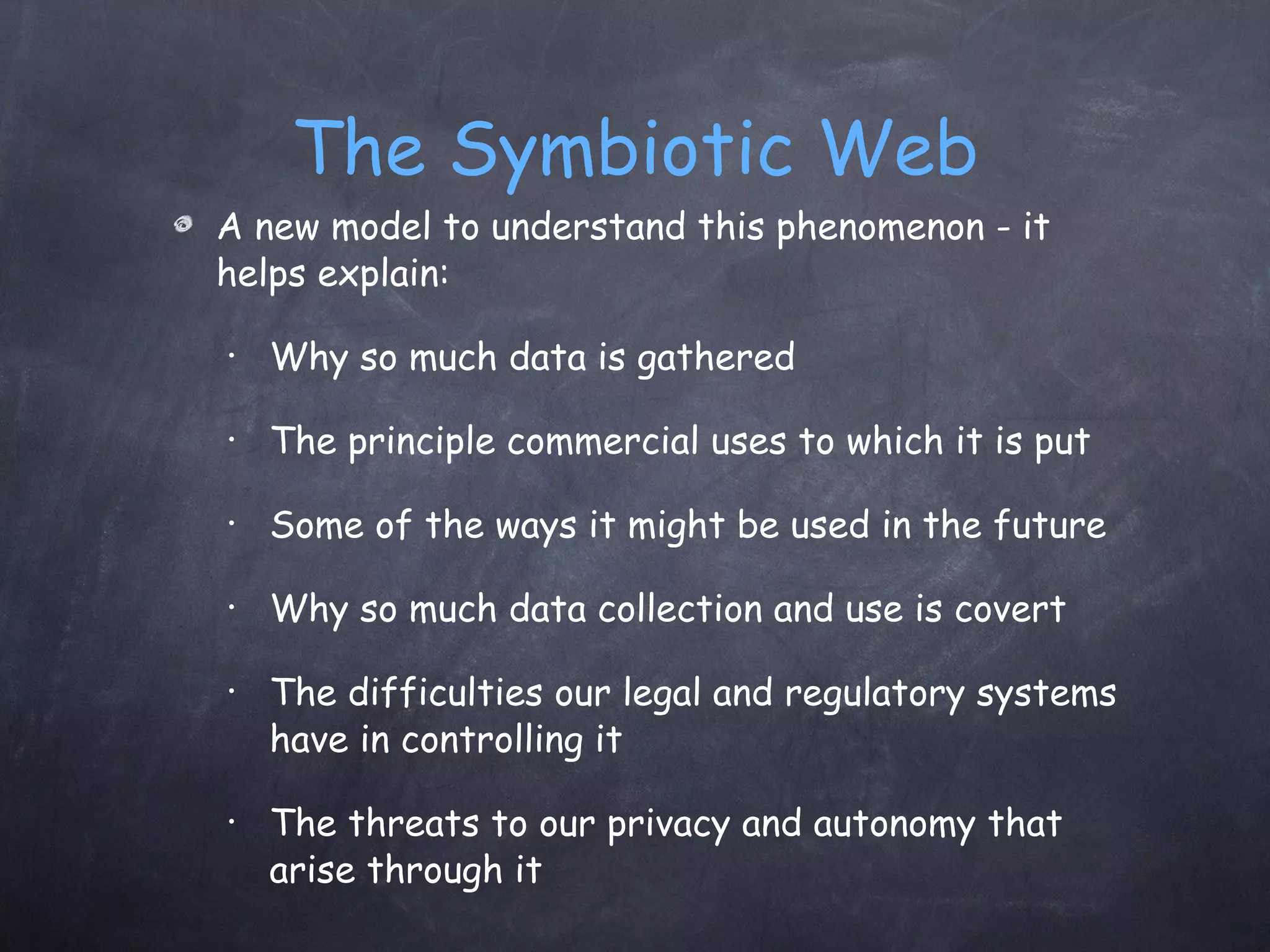 The Symbiotic Web A new model to understand this phenomenon - it helps explain:  Why so much data is gathered  The principle commercial uses to which it is put Some of the ways it might be used in the future Why so much data collection and use is covert The difficulties our legal and regulatory systems have in controlling it The threats to our privacy and autonomy that arise through it 